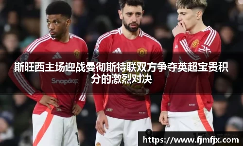 斯旺西主场迎战曼彻斯特联双方争夺英超宝贵积分的激烈对决